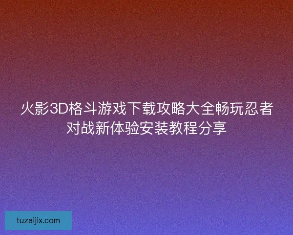 火影3D格斗游戏下载攻略大全畅玩忍者对战新体验安装教程分享