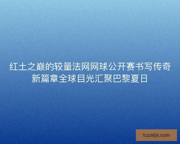 红土之巅的较量法网网球公开赛书写传奇新篇章全球目光汇聚巴黎夏日