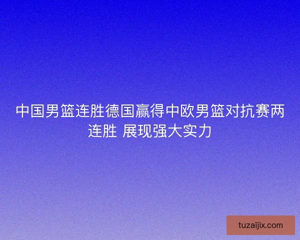 中国男篮连胜德国赢得中欧男篮对抗赛两连胜 展现强大实力