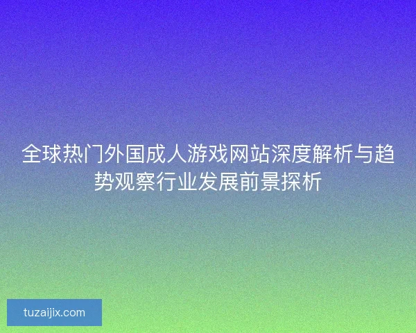 全球热门外国成人游戏网站深度解析与趋势观察行业发展前景探析