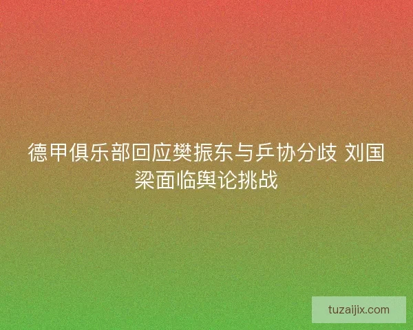 德甲俱乐部回应樊振东与乒协分歧 刘国梁面临舆论挑战