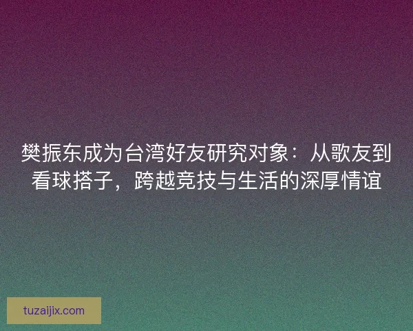 樊振东成为台湾好友研究对象：从歌友到看球搭子，跨越竞技与生活的深厚情谊
